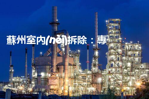 蘇州室內(nèi)拆除：專業(yè)高效，安全環(huán)保一站式服務